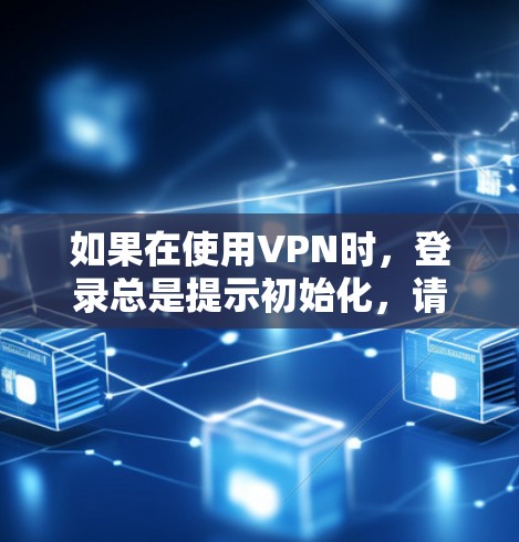 如果在使用VPN时，登录总是提示初始化，请按照以下步骤进行检查和解决