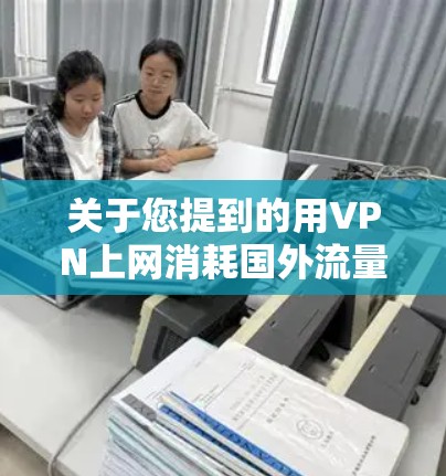 关于您提到的用VPN上网消耗国外流量，具体情况取决于几个因素