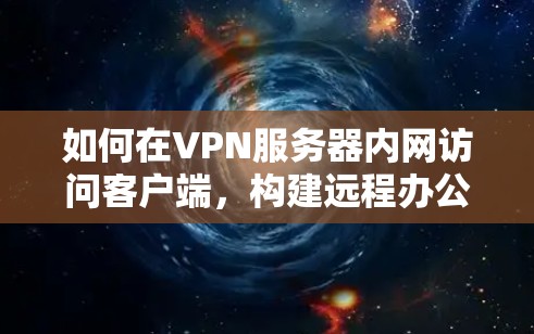 如何在VPN服务器内网访问客户端，构建远程办公新范式