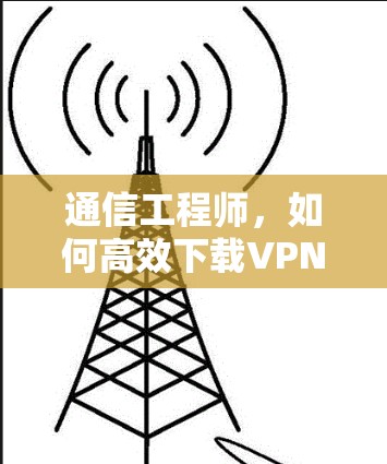 通信工程师，如何高效下载VPN？解析下载过程中的关键点