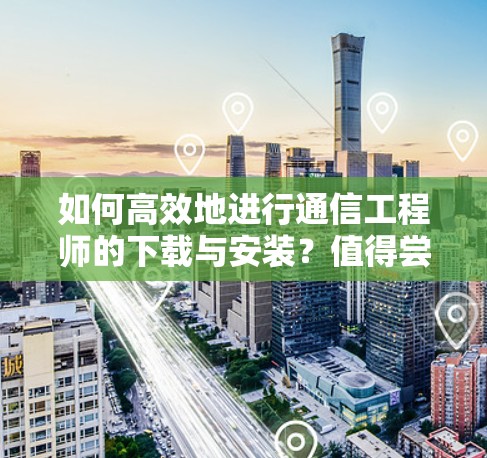 如何高效地进行通信工程师的下载与安装？值得尝试的下载技巧
