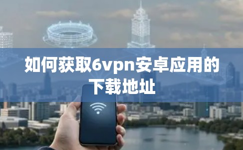 如何获取6vpn安卓应用的下载地址