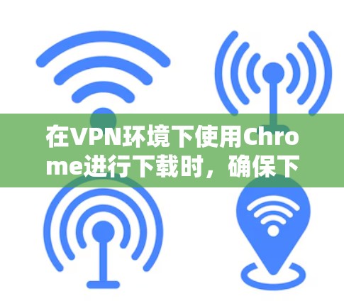 在VPN环境下使用Chrome进行下载时，确保下载过程顺利进行的关键步骤如下