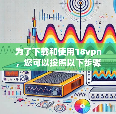 为了下载和使用18vpn，您可以按照以下步骤进行