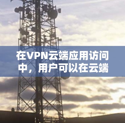 在VPN云端应用访问中，用户可以在云端上通过VPN连接到服务器端，然后使用各种VPN应用访问这些应用以进行数据传输和存储。以下是对该问题的详细解答