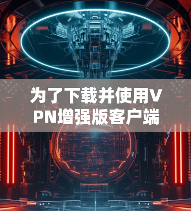 为了下载并使用VPN增强版客户端，可以按照以下步骤进行