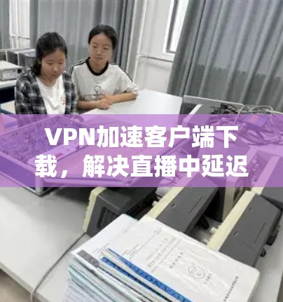VPN加速客户端下载，解决直播中延迟的高效解决方案