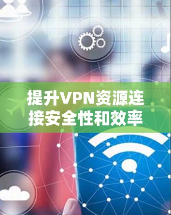 提升VPN资源连接安全性和效率的方案研究