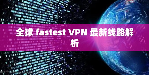 全球 fastest VPN 最新线路解析