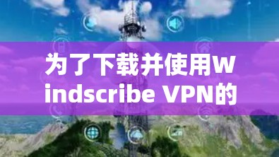 为了下载并使用Windscribe VPN的热门版本，您可以按照以下步骤进行