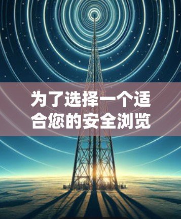 为了选择一个适合您的安全浏览工具，以下是一个系统性的评估过程