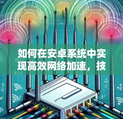 如何在安卓系统中实现高效网络加速，技术与优化的结合