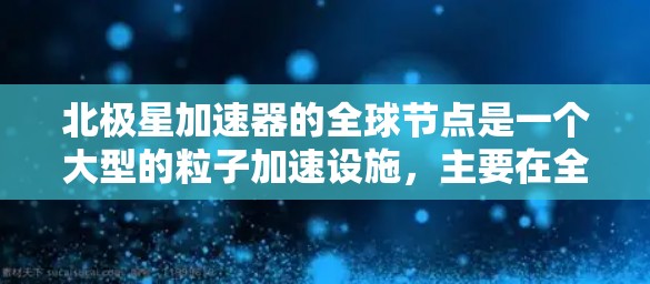 北极星加速器的全球节点是一个大型的粒子加速设施，主要在全球范围内运营。它可能包括多个分站或中心，分别服务于不同的国家和地区。以下是关于北极星加速器全球节点的详细信息