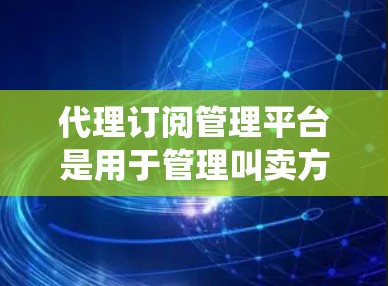 代理订阅管理平台是用于管理叫卖方与代理方之间订阅关系的系统。以下是对该平台的详细总结